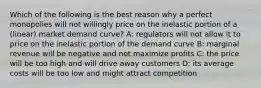 Which of the following is the best reason why a perfect monopolies will not willingly price on the inelastic portion of a (linear) market demand curve? A: regulators will not allow it to price on the inelastic portion of the demand curve B: marginal revenue will be negative and not maximize profits C: the price will be too high and will drive away customers D: its average costs will be too low and might attract competition