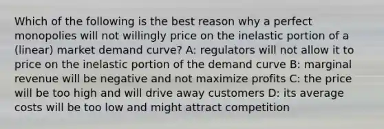 Which of the following is the best reason why a perfect monopolies will not willingly price on the inelastic portion of a (linear) market demand curve? A: regulators will not allow it to price on the inelastic portion of the demand curve B: marginal revenue will be negative and not maximize profits C: the price will be too high and will drive away customers D: its average costs will be too low and might attract competition