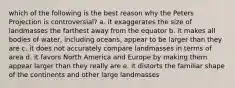 which of the following is the best reason why the Peters Projection is controversial? a. it exaggerates the size of landmasses the farthest away from the equator b. it makes all bodies of water, including oceans, appear to be larger than they are c. it does not accurately compare landmasses in terms of area d. it favors North America and Europe by making them appear larger than they really are e. it distorts the familiar shape of the continents and other large landmasses