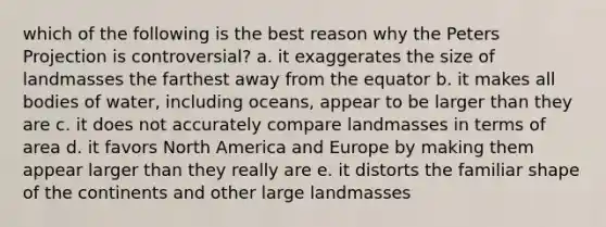 which of the following is the best reason why the Peters Projection is controversial? a. it exaggerates the size of landmasses the farthest away from the equator b. it makes all bodies of water, including oceans, appear to be larger than they are c. it does not accurately compare landmasses in terms of area d. it favors North America and Europe by making them appear larger than they really are e. it distorts the familiar shape of the continents and other large landmasses