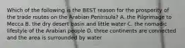 Which of the following is the BEST reason for the prosperity of the trade routes on the Arabian Peninsula? A. the Pilgrimage to Mecca B. the dry desert basin and little water C. the nomadic lifestyle of the Arabian people D. three continents are connected and the area is surrounded by water