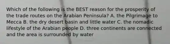 Which of the following is the BEST reason for the prosperity of the trade routes on the Arabian Peninsula? A. the Pilgrimage to Mecca B. the dry desert basin and little water C. the nomadic lifestyle of the Arabian people D. three continents are connected and the area is surrounded by water