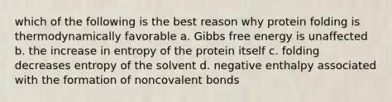 which of the following is the best reason why protein folding is thermodynamically favorable a. Gibbs free energy is unaffected b. the increase in entropy of the protein itself c. folding decreases entropy of the solvent d. negative enthalpy associated with the formation of noncovalent bonds