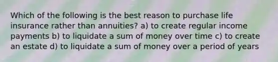 Which of the following is the best reason to purchase life insurance rather than annuities? a) to create regular income payments b) to liquidate a sum of money over time c) to create an estate d) to liquidate a sum of money over a period of years