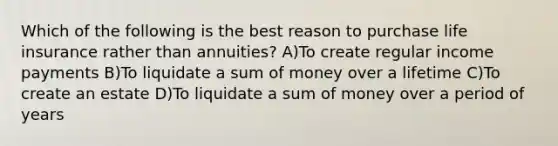 Which of the following is the best reason to purchase life insurance rather than annuities? A)To create regular income payments B)To liquidate a sum of money over a lifetime C)To create an estate D)To liquidate a sum of money over a period of years