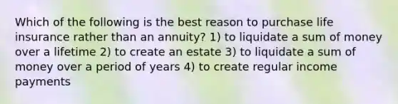 Which of the following is the best reason to purchase life insurance rather than an annuity? 1) to liquidate a sum of money over a lifetime 2) to create an estate 3) to liquidate a sum of money over a period of years 4) to create regular income payments