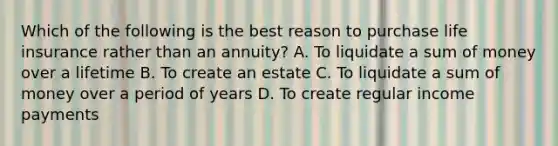 Which of the following is the best reason to purchase life insurance rather than an annuity? A. To liquidate a sum of money over a lifetime B. To create an estate C. To liquidate a sum of money over a period of years D. To create regular income payments