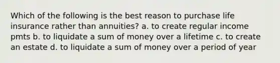 Which of the following is the best reason to purchase life insurance rather than annuities? a. to create regular income pmts b. to liquidate a sum of money over a lifetime c. to create an estate d. to liquidate a sum of money over a period of year