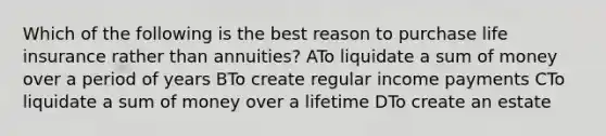 Which of the following is the best reason to purchase life insurance rather than annuities? ATo liquidate a sum of money over a period of years BTo create regular income payments CTo liquidate a sum of money over a lifetime DTo create an estate