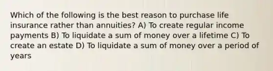 Which of the following is the best reason to purchase life insurance rather than annuities? A) To create regular income payments B) To liquidate a sum of money over a lifetime C) To create an estate D) To liquidate a sum of money over a period of years