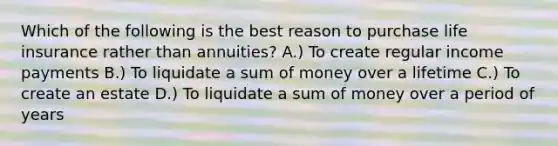 Which of the following is the best reason to purchase life insurance rather than annuities? A.) To create regular income payments B.) To liquidate a sum of money over a lifetime C.) To create an estate D.) To liquidate a sum of money over a period of years