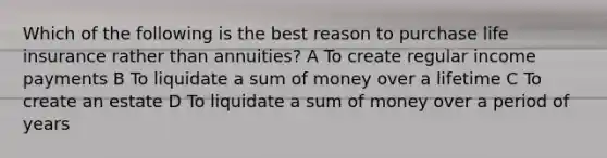 Which of the following is the best reason to purchase life insurance rather than annuities? A To create regular income payments B To liquidate a sum of money over a lifetime C To create an estate D To liquidate a sum of money over a period of years