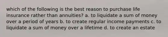 which of the following is the best reason to purchase life insurance rather than annuities? a. to liquidate a sum of money over a period of years b. to create regular income payments c. to liquidate a sum of money over a lifetime d. to create an estate