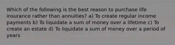 Which of the following is the best reason to purchase life insurance rather than annuities? a) To create regular income payments b) To liquidate a sum of money over a lifetime c) To create an estate d) To liquidate a sum of money over a period of years