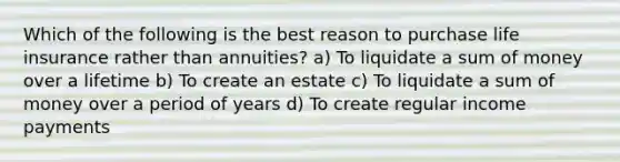 Which of the following is the best reason to purchase life insurance rather than annuities? a) To liquidate a sum of money over a lifetime b) To create an estate c) To liquidate a sum of money over a period of years d) To create regular income payments