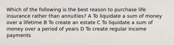 Which of the following is the best reason to purchase life insurance rather than annuities? A To liquidate a sum of money over a lifetime B To create an estate C To liquidate a sum of money over a period of years D To create regular income payments