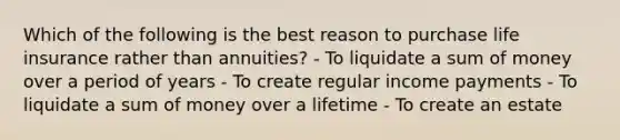 Which of the following is the best reason to purchase life insurance rather than annuities? - To liquidate a sum of money over a period of years - To create regular income payments - To liquidate a sum of money over a lifetime - To create an estate