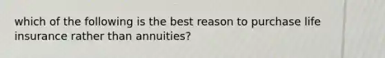 which of the following is the best reason to purchase life insurance rather than annuities?