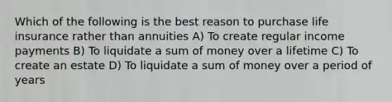 Which of the following is the best reason to purchase life insurance rather than annuities A) To create regular income payments B) To liquidate a sum of money over a lifetime C) To create an estate D) To liquidate a sum of money over a period of years