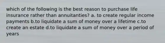 which of the following is the best reason to purchase life insurance rather than annuitanties? a. to create regular income payments b.to liquidate a sum of money over a lifetime c.to create an estate d.to liquidate a sum of money over a period of years