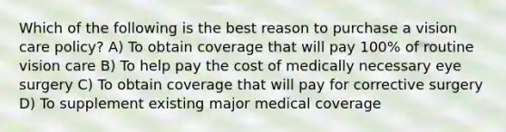 Which of the following is the best reason to purchase a vision care policy? A) To obtain coverage that will pay 100% of routine vision care B) To help pay the cost of medically necessary eye surgery C) To obtain coverage that will pay for corrective surgery D) To supplement existing major medical coverage