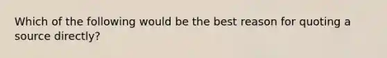 Which of the following would be the best reason for quoting a source directly?