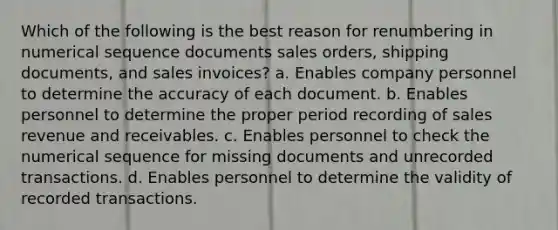 Which of the following is the best reason for renumbering in numerical sequence documents sales orders, shipping documents, and sales invoices? a. Enables company personnel to determine the accuracy of each document. b. Enables personnel to determine the proper period recording of sales revenue and receivables. c. Enables personnel to check the numerical sequence for missing documents and unrecorded transactions. d. Enables personnel to determine the validity of recorded transactions.