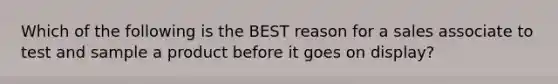 Which of the following is the BEST reason for a sales associate to test and sample a product before it goes on display?