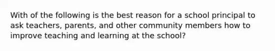 With of the following is the best reason for a school principal to ask teachers, parents, and other community members how to improve teaching and learning at the school?