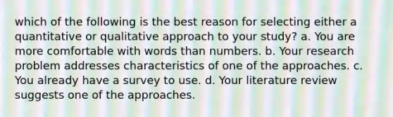 which of the following is the best reason for selecting either a quantitative or qualitative approach to your study? a. You are more comfortable with words than numbers. b. Your research problem addresses characteristics of one of the approaches. c. You already have a survey to use. d. Your literature review suggests one of the approaches.