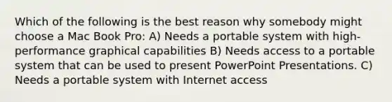 Which of the following is the best reason why somebody might choose a Mac Book Pro: A) Needs a portable system with high-performance graphical capabilities B) Needs access to a portable system that can be used to present PowerPoint Presentations. C) Needs a portable system with Internet access