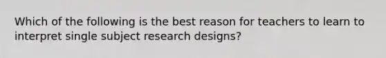 Which of the following is the best reason for teachers to learn to interpret single subject research designs?