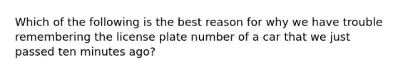 Which of the following is the best reason for why we have trouble remembering the license plate number of a car that we just passed ten minutes ago?