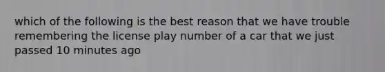 which of the following is the best reason that we have trouble remembering the license play number of a car that we just passed 10 minutes ago