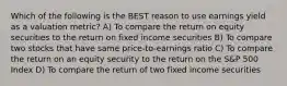 Which of the following is the BEST reason to use earnings yield as a valuation metric? A) To compare the return on equity securities to the return on fixed income securities B) To compare two stocks that have same price-to-earnings ratio C) To compare the return on an equity security to the return on the S&P 500 Index D) To compare the return of two fixed income securities