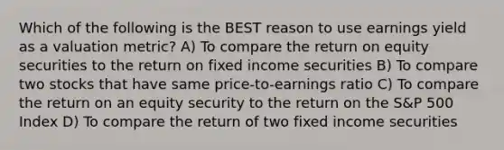 Which of the following is the BEST reason to use earnings yield as a valuation metric? A) To compare the return on equity securities to the return on fixed income securities B) To compare two stocks that have same price-to-earnings ratio C) To compare the return on an equity security to the return on the S&P 500 Index D) To compare the return of two fixed income securities