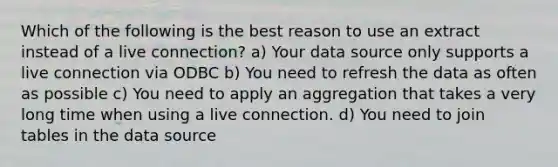 Which of the following is the best reason to use an extract instead of a live connection? a) Your data source only supports a live connection via ODBC b) You need to refresh the data as often as possible c) You need to apply an aggregation that takes a very long time when using a live connection. d) You need to join tables in the data source