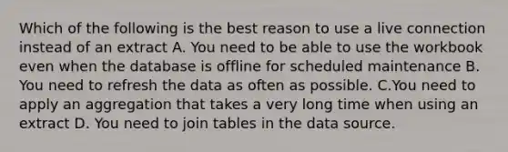 Which of the following is the best reason to use a live connection instead of an extract A. You need to be able to use the workbook even when the database is offline for scheduled maintenance B. You need to refresh the data as often as possible. C.You need to apply an aggregation that takes a very long time when using an extract D. You need to join tables in the data source.