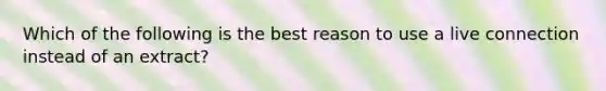 Which of the following is the best reason to use a live connection instead of an extract?