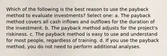 Which of the following is the best reason to use the payback method to evaluate investments? Select one: a. The payback method covers all cash inflows and outflows for the duration of the investment. b. The payback method adjusts for the project's riskiness. c. The payback method is easy to use and understand for most people, regardless of training. d. If you use the payback method, you do not need to perform additional analyses.