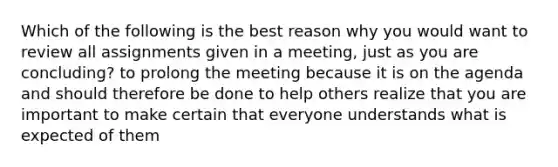 Which of the following is the best reason why you would want to review all assignments given in a meeting, just as you are concluding? to prolong the meeting because it is on the agenda and should therefore be done to help others realize that you are important to make certain that everyone understands what is expected of them