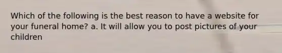 Which of the following is the best reason to have a website for your funeral home? a. It will allow you to post pictures of your children