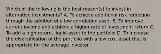 Which of the following is the best reason(s) to invest in alternative investments? A. To achieve additional risk reduction through the addition of a low correlation asset B. To improve current income and achieve a higher rate of investment return C. To add a high return, liquid asset to the portfolio D. To increase the diversification of the portfolio with a low cost asset that is appropriate for the average investor