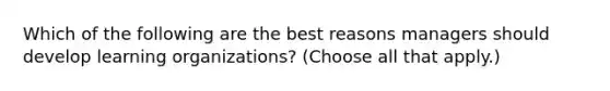 Which of the following are the best reasons managers should develop learning organizations? (Choose all that apply.)