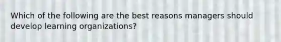 Which of the following are the best reasons managers should develop learning organizations?