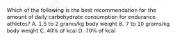 Which of the following is the best recommendation for the amount of daily carbohydrate consumption for endurance athletes? A. 1.5 to 2 grams/kg body weight B. 7 to 10 grams/kg body weight C. 40% of kcal D. 70% of kcal