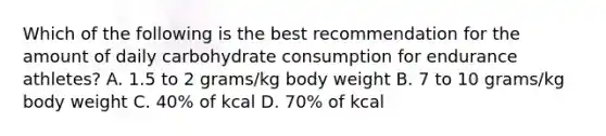 Which of the following is the best recommendation for the amount of daily carbohydrate consumption for endurance athletes? A. 1.5 to 2 grams/kg body weight B. 7 to 10 grams/kg body weight C. 40% of kcal D. 70% of kcal