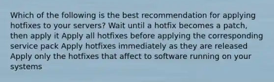 Which of the following is the best recommendation for applying hotfixes to your servers? Wait until a hotfix becomes a patch, then apply it Apply all hotfixes before applying the corresponding service pack Apply hotfixes immediately as they are released Apply only the hotfixes that affect to software running on your systems