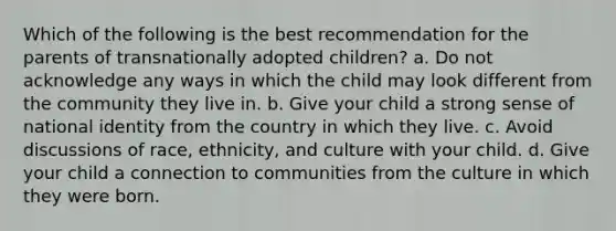 Which of the following is the best recommendation for the parents of transnationally adopted children? a. Do not acknowledge any ways in which the child may look different from the community they live in. b. Give your child a strong sense of national identity from the country in which they live. c. Avoid discussions of race, ethnicity, and culture with your child. d. Give your child a connection to communities from the culture in which they were born.