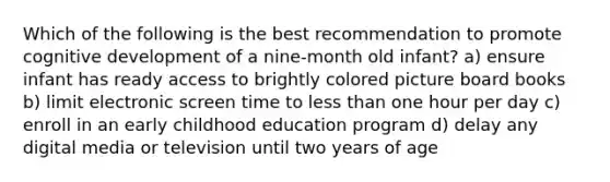 Which of the following is the best recommendation to promote cognitive development of a nine-month old infant? a) ensure infant has ready access to brightly colored picture board books b) limit electronic screen time to less than one hour per day c) enroll in an early childhood education program d) delay any digital media or television until two years of age